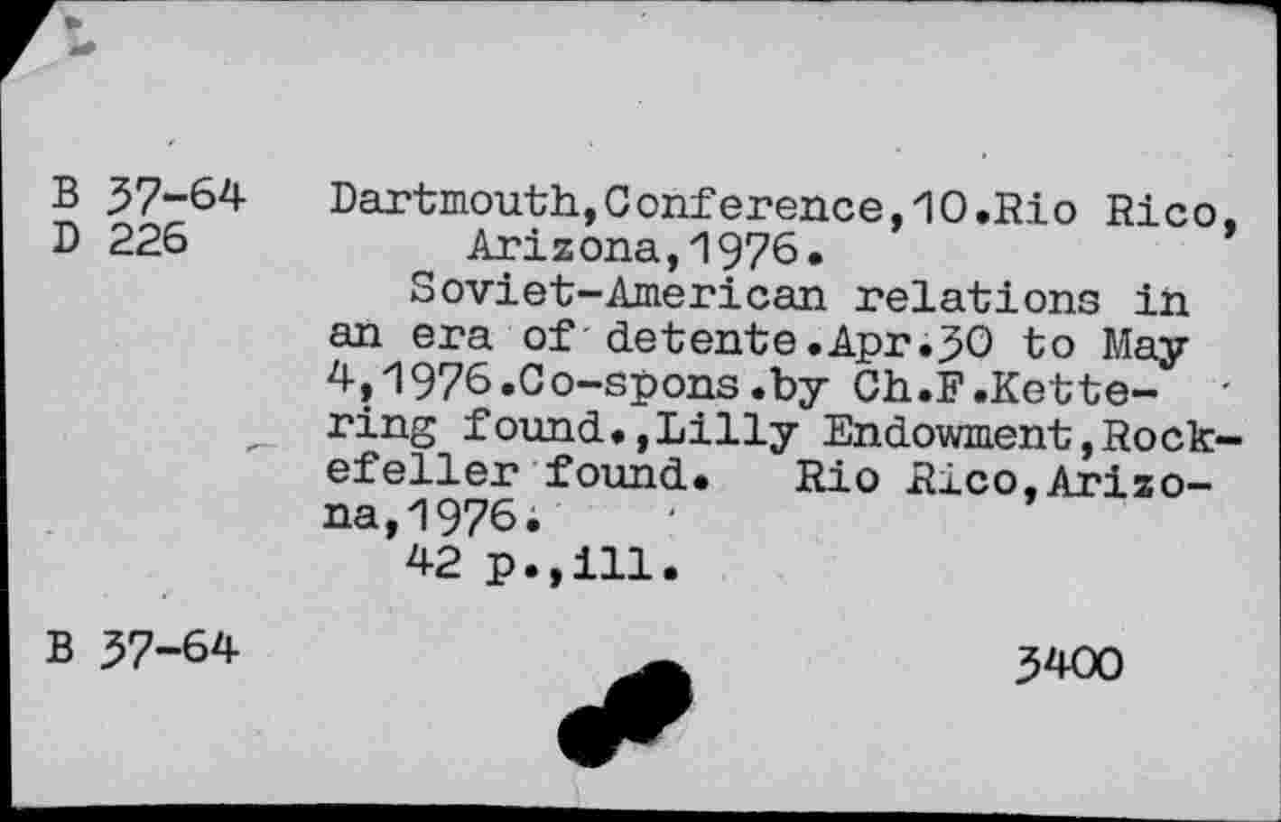 ﻿B 57-64
D 226
Dartmouth,Conference,10.Rio Rico, Arizona,1976.
Soviet-American relations in an era of detente.Apr.50 to May 4,1976.Co-spons.by Ch.F.Kettering found.,Lilly Endowment,Rockefeller found. Rio Rico,Arizona,1976;
42 p.,111.
B 57-64
5400